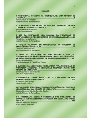 6
SUMÁRIO
1 FISIOTERAPIA INTENSIVA NA BRONQUIOLITE: UMA REVISÃO DE
LITERATURA......................................................................................................8
Helder Araujo de Menezes
Isabella Pinheiro de Farias Bispo
2 OS BENEFÍCIOS DO MÉTODO PILATES NO TRATAMENTO DE DOR
LOMBAR: REVISÃO DE LITERATURA...........................................................20
Marina Gadelha de Menezes
Sheila Bezerra Costa
3 USO DA VENTILAÇÃO NÃO INVASIVA NA PREVENÇÃO DE
COMPLICAÇÕES NO PÓS OPERATORIO DE CIRÚRGIA CARDÍACA........33
Adna Dilleã Nunes Pereira
Isabella Pinheiro de Farias Bispo
4 FUNÇÃO PULMONAR EM MINERADORES DA INDÚSTRIA DE
BENEFICIAMENTO DE CAULIM......................................................................44
Christiane da Silva Sales
Priscilla Indianara Di Paula Pinto
5 GRAU DE OBSTRUÇÃO DAS VIAS AÉREAS E USO DE
EQUIPAMENTOS DE PROTEÇÃO INDIVIDUAL (EPI’S): REPERCUSSÕES
NA SAÚDE DOS TRABALHADORES DA INDÚSTRIA DO GRANITO.........68
Telma da Silva Araújo
Priscilla Indianara Di Paula Pinto Taques
6 CUIDADOS NA ASSISTÊNCIA VENTILATÓRIA PARA PREVENÇÃO DA
PNEUMONIA ASSOCIADA À VENTILAÇÃO MECÂNICA (PAVM): UMA
REVISÃO DE LITERATURA.............................................................................89
Stela Ticyanne de Castro Dantas
Vitor Ávila Rozeira Silva
7 CORRELAÇÃO ENTRE ÂNGULO “Q” E A SÍNDROME DA DOR
PATELOFEMORAL EM MULHERES.............................................................107
Rudiney da Silva Araújo
Eliete Moreira Colaço
8 ATUALIDADES SOBRE FISIOTERAPIA RESPIRATÓRIA EM PEDIATRIA E
NEONATOLOGIA: UMA REVISÃO DE LITERATURA..................................121
Géssica Rayanne Cândido Ferreira Guedes
Isabella Pinheiro de Farias Bispo
9 A FISIOTERAPIA SOBRE A PERCEPÇÃO DOS CUIDADORES DE
CRIANÇAS COM NECESSIDADES ESPECIAIS EM ESCOLA DE ENSINO
REGULAR.......................................................................................................134
Hellubya Apolinario da Silva
Rubia Karine Diniz Dutra
 