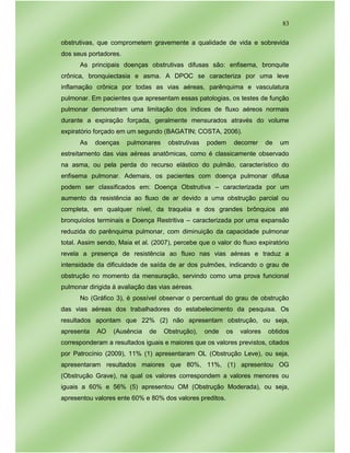 83
obstrutivas, que comprometem gravemente a qualidade de vida e sobrevida
dos seus portadores.
As principais doenças obstrutivas difusas são: enfisema, bronquite
crônica, bronquiectasia e asma. A DPOC se caracteriza por uma leve
inflamação crônica por todas as vias aéreas, parênquima e vasculatura
pulmonar. Em pacientes que apresentam essas patologias, os testes de função
pulmonar demonstram uma limitação dos índices de fluxo aéreos normais
durante a expiração forçada, geralmente mensurados através do volume
expiratório forçado em um segundo (BAGATIN; COSTA, 2006).
As doenças pulmonares obstrutivas podem decorrer de um
estreitamento das vias aéreas anatômicas, como é classicamente observado
na asma, ou pela perda do recurso elástico do pulmão, característico do
enfisema pulmonar. Ademais, os pacientes com doença pulmonar difusa
podem ser classificados em: Doença Obstrutiva – caracterizada por um
aumento da resistência ao fluxo de ar devido a uma obstrução parcial ou
completa, em qualquer nível, da traquéia e dos grandes brônquios até
bronquíolos terminais e Doença Restritiva – caracterizada por uma expansão
reduzida do parênquima pulmonar, com diminuição da capacidade pulmonar
total. Assim sendo, Maia et al. (2007), percebe que o valor do fluxo expiratório
revela a presença de resistência ao fluxo nas vias aéreas e traduz a
intensidade da dificuldade de saída de ar dos pulmões, indicando o grau de
obstrução no momento da mensuração, servindo como uma prova funcional
pulmonar dirigida à avaliação das vias aéreas.
No (Gráfico 3), é possível observar o percentual do grau de obstrução
das vias aéreas dos trabalhadores do estabelecimento da pesquisa. Os
resultados apontam que 22% (2) não apresentam obstrução, ou seja,
apresenta AO (Ausência de Obstrução), onde os valores obtidos
corresponderam a resultados iguais e maiores que os valores previstos, citados
por Patrocínio (2009), 11% (1) apresentaram OL (Obstrução Leve), ou seja,
apresentaram resultados maiores que 80%, 11%, (1) apresentou OG
(Obstrução Grave), na qual os valores correspondem a valores menores ou
iguais a 60% e 56% (5) apresentou OM (Obstrução Moderada), ou seja,
apresentou valores ente 60% e 80% dos valores preditos.
 