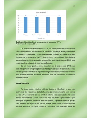 85
Gráfico 4: Classificação da amostra quanto ao uso de EPI’s
Fonte: Dados da pesquisa, 2014.
De acordo com Hiarata Filho (2008), os EPI’s podem ser considerados
como um dispositivo de uso individual destinado a proteger a integridade física
e a saúde do trabalhador, onde toda empresa é obrigada a fornecer aos seus
funcionários, gratuitamente os EPI’S segundo as necessidades de trabalho e
ao risco inerente. Os empregados também têm a obrigação de usar EPI’S e se
responsabilizar pela guarda e conservação deste.
De um modo geral podemos ressaltar que é através dos EPI’S, que
podemos garantir uma proteção mais eficaz para os respectivos trabalhadores,
não só apenas evitando que algumas doenças do trato respiratório se instalem,
mais evitando também acidentes dentro do local de trabalho ou durante sua
atividade laboral.
4 CONCLUSÕES
Ao longo deste trabalho pôde-se buscar e identificar o grau das
obstruções das vias aéreas de trabalhadores de uma marmoraria, bem como o
uso de EPI’s, decorrente de sua atividade laboral e as repercussões na saúde
destes trabalhadores. Assim, com base nos resultados apresentados após
avaliação do grau de obstrução das vias aéreas, é possível concluir que há
uma pequena discrepância nos valores de PFE mensurados e previstos para a
amostra estudada, na qual podemos considerar uma diferença entre os
 