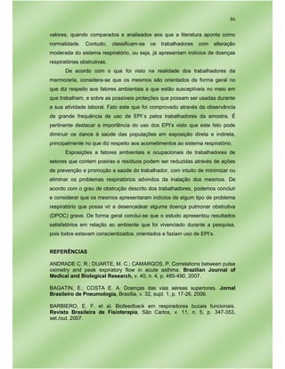 86
valores, quando comparados e analisados aos que a literatura aponta como
normalidade. Contudo, classificam-se os trabalhadores com alteração
moderada do sistema respiratório, ou seja, já apresentam indícios de doenças
respiratórias obstrutivas.
De acordo com o que foi visto na realidade dos trabalhadores da
marmoraria, considera-se que os mesmos são orientados de forma geral no
que diz respeito aos fatores ambientais a que estão susceptíveis no meio em
que trabalham, e sobre as possíveis proteções que possam ser usadas durante
a sua atividade laboral. Fato este que foi comprovado através da observância
de grande frequência de uso de EPI´s pelos trabalhadores da amostra. É
pertinente destacar a importância do uso dos EPI’s visto que este fato pode
diminuir os danos à saúde das populações em exposição direta e indireta,
principalmente no que diz respeito aos acometimentos ao sistema respiratório.
Exposições a fatores ambientais e ocupacionais de trabalhadores de
setores que contem poeiras e resíduos podem ser reduzidas através de ações
de prevenção e promoção a saúde do trabalhador, com intuito de minimizar ou
eliminar os problemas respiratórios advindos da inalação dos mesmos. De
acordo com o grau de obstrução descrito dos trabalhadores, podemos concluir
e considerar que os mesmos apresentaram indícios de algum tipo de problema
respiratório que possa vir a desencadear alguma doença pulmonar obstrutiva
(DPOC) grave. De forma geral conclui-se que o estudo apresentou resultados
satisfatórios em relação ao ambiente que foi vivenciado durante a pesquisa,
pois todos estavam conscientizados, orientados e faziam uso de EPI’s.
REFERÊNCIAS
ANDRADE C. R.; DUARTE, M. C.; CAMARGOS, P. Correlations between pulse
oximetry and peak expiratory flow in acute asthma. Brazilian Journal of
Medical and Biological Research, v. 40, n. 4, p. 485-490, 2007.
BAGATIN, E.; COSTA E. A. Doenças das vias aéreas superiores. Jornal
Brasileiro de Pneumologia, Brasília, v. 32, supl. 1, p. 17-26, 2006.
BARBIERO, E. F. et al. Biofeedback em respiradores bucais funcionais.
Revista Brasileira de Fisioterapia, São Carlos, v. 11, n. 5, p. 347-353,
set./out. 2007.
 