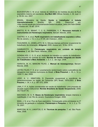 87
BOAVENTURA C. M. et al. Valores de referência de medidas de pico de fluxo
expiratório máximo em escolares. Arq Med ABC (Minas Gerais), n. 32, supl. 2,
p. 30-34, nov. 2007.
BRASIL, Ministério da Saúde. Saúde o trabalhador é tratada
intersetorialmente. Brasília: MS, 2009. Disponível em:
<http://portal.saude.gov.br/portal/saude/Gestor/visualizar_texto.cfm?idtx=28466
>. Acesso em: 18 abr. 2014.
BRITTO, R. R.; BRANT, T. C. S.; PARREIRA, V. F. Recursos manuais e
instrumentos em fisioterapia respiratória. Barueri: Manole, 2009.
CASTRO, H. A. et al. Perfil respiratório em trabalhadores expostos a sílica,
Rio de Janeiro, v. 13, n. 2, p. 81-85, abr./maio/jun., 2004.
FAGUNDES, G.; ZANELLATO, M. A. Silicose doença pulmonar ocupacional do
trabalhador de mineração. Artigonal, 2009. Acesso em: 18 fev. 2014.
GAMBAROTO, G. Fisioterapia respiratória em unidade de terapia
intensiva. 2. ed. São Paulo: Atheneu, 2006.
GONSALVES, C. G. O. et al. Ambiente de trabalho e a saúde do trabalhador:
uma proposta de controle do ruído: Revista de Gestão Integrada em Saúde
do Trabalhador e Meio Ambiente. v. 3, n. 2, abr./ago. 2008.
HIARATA, M. H.; MANCINI FILHO, J. Manual de biossegurança. Barueri:
Manole, 2008.
LEITÃO FILHO, F. S. et al. Levantamento randomizado sobre a prevalência de
tabagismo nos maiores municípios do Brasil. J Bras Pneumol, v. 35, n. 12, p.
1204-11, dez. 2009.
LIDIO, A. V.; KIMATURA, S. Exposição ocupacional e ocorrência de
peneumoconioses na região de Campinas (SP) Brasil, 1978-2003. J Bras
Pneumo, v. 34, n. 6, p. 367-372, 2008.
LIMA, F. P. A. Ações coordenadas em saúde do trabalhador: uma proposta de
atuação supra institucional. Revista Brasileira de Saúde Ocupacional, 2009;
34(119):67-78.
MACHADO, M. G. R. Bases da fisioterapia respiratória: terapia intensiva e
reabilitação. 2. ed. Rio de Janeiro: Guanabara Koogan, 2008.
MAIA, J. N. et al. Pico de fluxo expiratório. Comparação entre primíparas no 3º
trimestre de gestação e nulíparas. Fisioterapia e Pesquisa, v. 14, n. 2, p. 72-
76, 2007.
MARCONI, M. A.; LAKATOS, E. M. Técnicas de pesquisa. 7. ed. São Paulo:
Atlas, 2008.
 