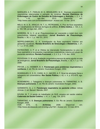 88
MARQUES, A. F.; FIDELIS, W. S.; BRASILEIRO, M. E. Doenças ocupacionais
respiratórias relacionadas á extração de minérios. Revista Eletrônica de
Enfermagem do Centro de Estudos de Enfermagem e Nutrição, v. 2, n. 2,
p. 1-16, ago./dez. 2012. Disponível em:
<http://www.ceen.com.br/revistaeletronica>. Acesso em: 15 mar. 2014.
MELO, M. A. B.; ARAÚJO, M. T. A.; PETROIANU, A. Pico de fluxo expiratório
em trabalhadores de fábricas de fogos de artifício. A folha médica, v. 120, n. 3,
p. 183-186, jul./ago./set., 2001.
MOREIRA, M. A. C. et al. Pneumoconiose por exposição a metal duro com
pneumotórax bilateral espontâneo. Jornal Brasileiro de Pneumologia,
Brasília, v. 36, n. 1, p. 148-151, 2010.
NEPPELENBROEK, G. A. Investigação do fluxo expiratório máximo em
gestantes saudáveis. Revista Brasileira de Ginecologia e Obstetrícia, v. 27,
n. 1, p. 37-43, 2005.
PATROCÍNIO, A. P. et al. Efeitos da intervenção fisioterapêutica no pico de
fluxo expiratório e na pressões inspiratórias e expiratórias máxima em grupo de
pacientes asmáticos. Revista Funcional, v. 2, n. 2, p. 1-10, dez. 2009.
PIOVESANI, D. M. et al. Avaliação prognóstica precoce da asma aguda na sala
de emergência. Jornal Brasileiro de Pneumologia, Brasília, v. 32, n. 1, p. 1-9,
2006.
PRYOR, J. A.; WEBBER, B. A. Fisioterapia para problemas respiratórios e
cardíacos. 2. ed. Rio de Janeiro: Guanabara Koogan, 2002.
RODRIGUES, E. S. R.; CHEIK, N. C.; MAYER, A. F. Nível de atividade física e
tabagismo em universitários. Rev Saúde Pública, v. 42, n. 4, p. 672-678, ago.
2008.
ROSEMBERG, J. Tabagismo e doenças pulmonares. In: TARANTINO, A. B.
Doenças pulmonares. 5. ed. Rio de Janeiro: Guanabara Koogan, 2002.
SARMENTO, G. J. V. Fisioterapia respiratória no paciente crítico: rotinas
clínicas. 2. ed. Barueri: Manole, 2007.
SOUSA, M. T. A saúde do trabalhador do SUS: ensaios em saúde coletiva:
Caderneta de Saúde Coletiva. v. 41, n. 7, pag. 134, 2010.
TARANTINO, A. B. Doenças pulmonares. 6. Ed. Rio de Janeiro: Guanabara
Koogan, 2008.
VON EYE, G. Arritmias. 2008. Disponível em:
<http://www.abcdasaude.com.br/artigo.php?32>. Acesso em: 12 maio 2014.
 