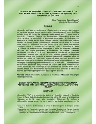 89
CUIDADOS NA ASSISTÊNCIA VENTILATÓRIA PARA PREVENÇÃO DA
PNEUMONIA ASSOCIADA À VENTILAÇÃO MECÂNICA (PAVM): UMA
REVISÃO DE LITERATURA
Stela Ticyanne de Castro Dantas11
Vitor Ávila Rozeira Silva12
RESUMO
Introdução: A PAVM consiste numa infecção pulmonar nosocomial, causada
por bactérias, vírus ou fungos que acometem os pacientes sob o uso de VM no
período entre 48 horas da intubação endotraqueal até 72 horas após a
extubação. Objetivos: Realizar um levantamento bibliográfico acerca dos
cuidados utilizados na assistência ventilatória para prevenção da Pneumonia
Associada à Ventilação Mecânica. Método: revisão bibliográfica por meio da
consulta de livros e artigos presentes nas bases de dados Scielo e Cochrane
sobre o tema, no período de outubro a dezembro de 2014, sendo selecionados
20 artigos, 5 livros, 1 Trabalho de Conclusão de Curso, 1 Dissertação e 1 Tese.
Os critérios de inclusão foram: abordagem o tema em questão; produções
nacionais em língua portuguesa e disponíveis na íntegra; produções
decorrentes dos anos 2005 a 2014. Resultados e discussões: Os resultados
encontrados revelam que na PAVM não existem grandes divergências,
sobretudo acerca dos cuidados e medidas preventivas adotadas frente ao
paciente em uso de VM. Além disso, apesar de pouco discutido, evidencia-se o
relevante papel que a fisioterapia desempenha frente ao paciente em VM para
prevenção de complicações decorrentes PAVM. Conclusão: O reconhecimento
dos cuidados essenciais aos pacientes em uso de VM, pelos profissionais da
saúde, sobretudo pelo fisioterapeuta que mantêm um contato direto com o
paciente crítico é de fundamental importância no que concerne a adoção de
medidas de controle para prevenção desse agravo à saúde.
Palavras-Chave: Pneumonia Associada à Ventilação Mecânica. Prevenção.
Respiração Artificial.
CARE IN VENTILATORY ASSISTANCE PREVENTION OF PNEUMONIA
ASSOCIATED WITH MECHANICAL VENTILATION (VAP): A LITERATURE
REVIEW
ABSTRACT
Introduction: VAP is a nosocomial pulmonary infection caused by bacteria,
viruses or fungi that affect patients under MV within 48 hours of endotracheal
intubation up to 72 hours after extubation. Objectives: To perform a
bibliographic survey about the care used in ventilatory assistance for the
11Graduanda do Curso de Fisioterapia da União de Ensino Superior de Campina Grande-
UNESC.
12Especialista em Fisioterapia Intensiva pela Sociedade Brasileira de Terapia Intensiva
(SOBRATI). Mestrando em Terapia Intensiva pelo IBRATI. Professor do Curso de
Fisioterapia da União de Ensino Superior de Campina Grande-UNESC. Fisioterapeuta.
 