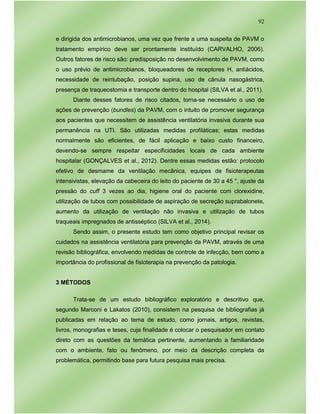 92
e dirigida dos antimicrobianos, uma vez que frente a uma suspeita de PAVM o
tratamento empírico deve ser prontamente instituído (CARVALHO, 2006).
Outros fatores de risco são: predisposição no desenvolvimento de PAVM, como
o uso prévio de antimicrobianos, bloqueadores de receptores H, antiácidos,
necessidade de reintubação, posição supina, uso de cânula nasogástrica,
presença de traqueostomia e transporte dentro do hospital (SILVA et al., 2011).
Diante desses fatores de risco citados, torna-se necessário o uso de
ações de prevenção (bundles) da PAVM, com o intuito de promover segurança
aos pacientes que necessitem de assistência ventilatória invasiva durante sua
permanência na UTI. São utilizadas medidas profiláticas; estas medidas
normalmente são eficientes, de fácil aplicação e baixo custo financeiro,
devendo-se sempre respeitar especificidades locais de cada ambiente
hospitalar (GONÇALVES et al., 2012). Dentre essas medidas estão: protocolo
efetivo de desmame da ventilação mecânica, equipes de fisioterapeutas
intensivistas, elevação da cabeceira do leito do paciente de 30 a 45 °, ajuste da
pressão do cuff 3 vezes ao dia, higiene oral do paciente com clorexidine,
utilização de tubos com possibilidade de aspiração de secreção suprabalonete,
aumento da utilização de ventilação não invasiva e utilização de tubos
traqueais impregnados de antisséptico (SILVA et al., 2014).
Sendo assim, o presente estudo tem como objetivo principal revisar os
cuidados na assistência ventilatória para prevenção da PAVM, através de uma
revisão bibliográfica, envolvendo medidas de controle de infecção, bem como a
importância do profissional de fisioterapia na prevenção da patologia.
3 MÉTODOS
Trata-se de um estudo bibliográfico exploratório e descritivo que,
segundo Marconi e Lakatos (2010), consistem na pesquisa de bibliografias já
publicadas em relação ao tema de estudo, como jornais, artigos, revistas,
livros, monografias e teses, cuja finalidade é colocar o pesquisador em contato
direto com as questões da temática pertinente, aumentando a familiaridade
com o ambiente, fato ou fenômeno, por meio da descrição completa da
problemática, permitindo base para futura pesquisa mais precisa.
 