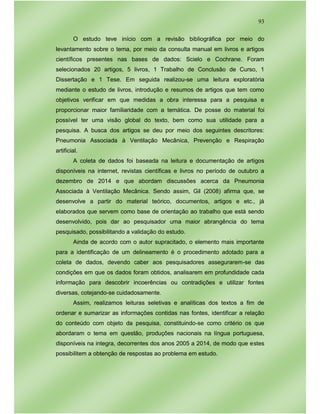 93
O estudo teve início com a revisão bibliográfica por meio do
levantamento sobre o tema, por meio da consulta manual em livros e artigos
científicos presentes nas bases de dados: Scielo e Cochrane. Foram
selecionados 20 artigos, 5 livros, 1 Trabalho de Conclusão de Curso, 1
Dissertação e 1 Tese. Em seguida realizou-se uma leitura exploratória
mediante o estudo de livros, introdução e resumos de artigos que tem como
objetivos verificar em que medidas a obra interessa para a pesquisa e
proporcionar maior familiaridade com a temática. De posse do material foi
possível ter uma visão global do texto, bem como sua utilidade para a
pesquisa. A busca dos artigos se deu por meio dos seguintes descritores:
Pneumonia Associada à Ventilação Mecânica, Prevenção e Respiração
artificial.
A coleta de dados foi baseada na leitura e documentação de artigos
disponíveis na internet, revistas científicas e livros no período de outubro a
dezembro de 2014 e que abordam discussões acerca da Pneumonia
Associada à Ventilação Mecânica. Sendo assim, Gil (2008) afirma que, se
desenvolve a partir do material teórico, documentos, artigos e etc., já
elaborados que servem como base de orientação ao trabalho que está sendo
desenvolvido, pois dar ao pesquisador uma maior abrangência do tema
pesquisado, possibilitando a validação do estudo.
Ainda de acordo com o autor supracitado, o elemento mais importante
para a identificação de um delineamento é o procedimento adotado para a
coleta de dados, devendo caber aos pesquisadores assegurarem-se das
condições em que os dados foram obtidos, analisarem em profundidade cada
informação para descobrir incoerências ou contradições e utilizar fontes
diversas, cotejando-se cuidadosamente.
Assim, realizamos leituras seletivas e analíticas dos textos a fim de
ordenar e sumarizar as informações contidas nas fontes, identificar a relação
do conteúdo com objeto da pesquisa, constituindo-se como critério os que
abordaram o tema em questão, produções nacionais na língua portuguesa,
disponíveis na integra, decorrentes dos anos 2005 a 2014, de modo que estes
possibilitem a obtenção de respostas ao problema em estudo.
 