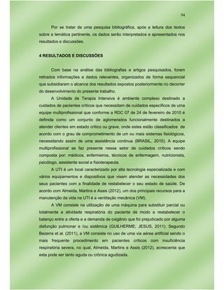 94
Por se tratar de uma pesquisa bibliográfica, após a leitura dos textos
sobre a temática pertinente, os dados serão interpretados e apresentados nos
resultados e discussões.
4 RESULTADOS E DISCUSSÕES
Com base na análise das bibliografias e artigos pesquisados, foram
retirados informações e dados relevantes, organizados de forma sequencial
que subsidiaram o alcance dos resultados expostos posteriormente no decorrer
do desenvolvimento do presente trabalho.
A Unidade de Terapia Intensiva é ambiente complexo destinado a
cuidados de pacientes críticos que necessitam de cuidados específicos de uma
equipe multiprofissional que conforme a RDC 07 de 24 de fevereiro de 2010 é
definida como um conjunto de aglomerados funcionalmente destinados a
atender clientes em estado crítico ou grave, onde estes estão classificados de
acordo com o grau de comprometimento de um ou mais sistemas fisiológicos,
necessitando assim de uma assistência continua (BRASIL, 2010). A equipe
multiprofissional se faz presente nesse setor de cuidados críticos sendo
composta por: médicos, enfermeiros, técnicos de enfermagem, nutricionista,
psicólogo, assistente social e fisioterapeuta.
A UTI é um local caracterizado por alta tecnologia especializada e com
vários equipamentos e dispositivos que visam atender as necessidades dos
seus pacientes com a finalidade de restabelecer o seu estado de saúde. De
acordo com Almeida, Martins e Assis (2012), um dos principais recursos para a
manutenção da vida na UTI é a ventilação mecânica (VM).
A VM consiste na utilização de uma máquina para substituir parcial ou
totalmente a atividade respiratória do paciente de modo a restabelecer o
balanço entre a oferta e a demanda de oxigênio que foi prejudicado por alguma
disfunção pulmonar e /ou sistêmica (GUILHERME; JESUS, 2011). Segundo
Bezerra et al. (2011), a VM consiste no uso de uma via aérea artificial sendo o
mais frequente procedimento em pacientes críticos com insuficiência
respiratória severa, no qual, Almeida, Martins e Assis (2012), acrescenta que
esta pode ser tanto aguda ou crônica agudizada.
 