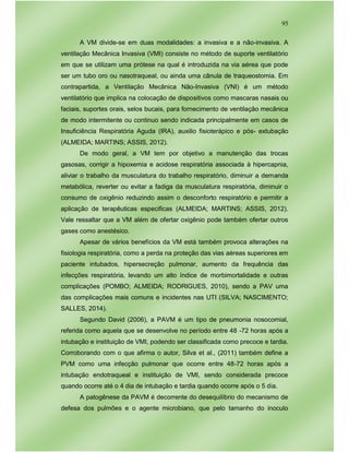 95
A VM divide-se em duas modalidades: a invasiva e a não-invasiva. A
ventilação Mecânica Invasiva (VMI) consiste no método de suporte ventilatório
em que se utilizam uma prótese na qual é introduzida na via aérea que pode
ser um tubo oro ou nasotraqueal, ou ainda uma cânula de traqueostomia. Em
contrapartida, a Ventilação Mecânica Não-Invasiva (VNI) é um método
ventilatório que implica na colocação de dispositivos como mascaras nasais ou
faciais, suportes orais, selos bucais, para fornecimento de ventilação mecânica
de modo intermitente ou continuo sendo indicada principalmente em casos de
Insuficiência Respiratória Aguda (IRA), auxilio fisioterápico e pós- extubação
(ALMEIDA; MARTINS; ASSIS, 2012).
De modo geral, a VM tem por objetivo a manutenção das trocas
gasosas, corrigir a hipoxemia e acidose respiratória associada à hipercapnia,
aliviar o trabalho da musculatura do trabalho respiratório, diminuir a demanda
metabólica, reverter ou evitar a fadiga da musculatura respiratória, diminuir o
consumo de oxigênio reduzindo assim o desconforto respiratório e permitir a
aplicação de terapêuticas especificas (ALMEIDA; MARTINS; ASSIS, 2012).
Vale ressaltar que a VM além de ofertar oxigênio pode também ofertar outros
gases como anestésico.
Apesar de vários benefícios da VM está também provoca alterações na
fisiologia respiratória, como a perda na proteção das vias aéreas superiores em
paciente intubados, hipersecreção pulmonar, aumento da frequência das
infecções respiratória, levando um alto índice de morbimortalidade e outras
complicações (POMBO; ALMEIDA; RODRIGUES, 2010), sendo a PAV uma
das complicações mais comuns e incidentes nas UTI (SILVA; NASCIMENTO;
SALLES, 2014).
Segundo David (2006), a PAVM é um tipo de pneumonia nosocomial,
referida como aquela que se desenvolve no período entre 48 -72 horas após a
intubação e instituição de VMI, podendo ser classificada como precoce e tardia.
Corroborando com o que afirma o autor, Silva et al., (2011) também define a
PVM como uma infecção pulmonar que ocorre entre 48-72 horas após a
intubação endotraqueal e instituição de VMI, sendo considerada precoce
quando ocorre até o 4 dia de intubação e tardia quando ocorre após o 5 dia.
A patogênese da PAVM é decorrente do desequilíbrio do mecanismo de
defesa dos pulmões e o agente microbiano, que pelo tamanho do inoculo
 