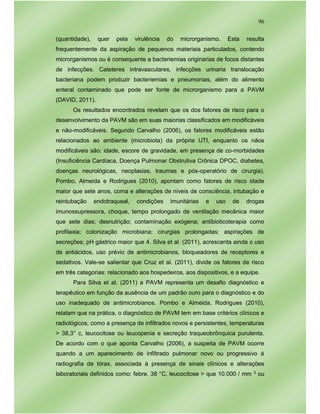96
(quantidade), quer pela virulência do microrganismo. Esta resulta
frequentemente da aspiração de pequenos materiais particulados, contendo
microrganismos ou é consequente a bacteriemias originarias de focos distantes
de infecções. Cateteres intravasculares, infecções urinaria translocação
bacteriana podem produzir bacteriemias e pneumonias, além do alimento
enteral contaminado que pode ser fonte de microrganismo para a PAVM
(DAVID, 2011).
Os resultados encontrados revelam que os dos fatores de risco para o
desenvolvimento da PAVM são em suas maiorias classificados em modificáveis
e não-modificáveis. Segundo Carvalho (2006), os fatores modificáveis estão
relacionados ao ambiente (microbiota) da própria UTI, enquanto os nãos
modificáveis são: idade, escore de gravidade, em presença de co-morbidades
(Insuficiência Cardíaca, Doença Pulmonar Obstrutiva Crônica DPOC, diabetes,
doenças neurológicas, neoplasias, traumas e pós-operatório de cirurgia).
Pombo, Almeida e Rodrigues (2010), apontam como fatores de risco idade
maior que sete anos, coma e alterações de níveis de consciência, intubação e
reintubação endotraqueal, condições imunitárias e uso de drogas
imunossupressora, choque, tempo prolongado de ventilação mecânica maior
que sete dias; desnutrição; contaminação exógena; antibioticoterapia como
profilaxia; colonização microbiana; cirurgias prolongadas; aspirações de
secreções; pH gástrico maior que 4. Silva et al. (2011), acrescenta ainda o uso
de antiácidos, uso prévio de antimicrobianos, bloqueadores de receptores e
sedativos. Vale-se salientar que Cruz et al. (2011), divide os fatores de risco
em três categorias: relacionado aos hospedeiros, aos dispositivos, e a equipe.
Para Silva et al. (2011) a PAVM representa um desafio diagnóstico e
terapêutico em função da ausência de um padrão ouro para o diagnóstico e do
uso inadequado de antimicrobianos. Pombo e Almeida, Rodrigues (2010),
relatam que na prática, o diagnóstico de PAVM tem em base critérios clínicos e
radiológicos, como a presença de infiltrados novos e persistentes, temperaturas
> 38,3° c, leucocitose ou leucopenia e secreção traqueobrônquica purulenta.
De acordo com o que aponta Carvalho (2006), a suspeita de PAVM ocorre
quando a um aparecimento de infiltrado pulmonar novo ou progressivo á
radiografia de tórax, associada à presença de sinais clínicos e alterações
laboratoriais definidos como: febre. 38 °C, leucocitose > que 10.000 / mm 3 ou
 
