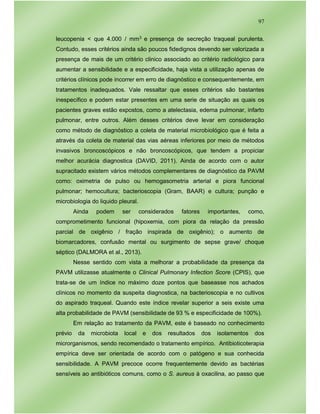 97
leucopenia < que 4.000 / mm3 e presença de secreção traqueal purulenta.
Contudo, esses critérios ainda são poucos fidedignos devendo ser valorizada a
presença de mais de um critério clinico associado ao critério radiológico para
aumentar a sensibilidade e a especificidade, haja vista a utilização apenas de
critérios clínicos pode incorrer em erro de diagnóstico e consequentemente, em
tratamentos inadequados. Vale ressaltar que esses critérios são bastantes
inespecífico e podem estar presentes em uma serie de situação as quais os
pacientes graves estão expostos, como a atelectasia, edema pulmonar, infarto
pulmonar, entre outros. Além desses critérios deve levar em consideração
como método de diagnóstico a coleta de material microbiológico que é feita a
através da coleta de material das vias aéreas inferiores por meio de métodos
invasivos broncoscópicos e não broncoscópicos, que tendem a propiciar
melhor acurácia diagnostica (DAVID, 2011). Ainda de acordo com o autor
supracitado existem vários métodos complementares de diagnóstico da PAVM
como: oximetria de pulso ou hemogasometria arterial e piora funcional
pulmonar; hemocultura; bacterioscopia (Gram, BAAR) e cultura; punção e
microbiologia do liquido pleural.
Ainda podem ser considerados fatores importantes, como,
comprometimento funcional (hipoxemia, com piora da relação da pressão
parcial de oxigênio / fração inspirada de oxigênio); o aumento de
biomarcadores, confusão mental ou surgimento de sepse grave/ choque
séptico (DALMORA et al., 2013).
Nesse sentido com vista a melhorar a probabilidade da presença da
PAVM utilizasse atualmente o Clinical Pulmonary Infection Score (CPIS), que
trata-se de um índice no máximo doze pontos que baseasse nos achados
clínicos no momento da suspeita diagnostica, na bacterioscopia e no cultivos
do aspirado traqueal. Quando este índice revelar superior a seis existe uma
alta probabilidade de PAVM (sensibilidade de 93 % e especificidade de 100%).
Em relação ao tratamento da PAVM, este é baseado no conhecimento
prévio da microbiota local e dos resultados dos isolamentos dos
microrganismos, sendo recomendado o tratamento empírico. Antibioticoterapia
empírica deve ser orientada de acordo com o patógeno e sua conhecida
sensibilidade. A PAVM precoce ocorre frequentemente devido as bactérias
sensíveis ao antibióticos comuns, como o S. aureus à oxacilina, ao passo que
 