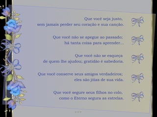 Que você seja justo,  sem jamais perder seu coração e sua canção. Que você não se esqueça  de quem lhe ajudou; gratidão é sabedoria. Que você conserve seus amigos verdadeiros;  eles são jóias de sua vida. Que você não se apegue ao passado;  há tanta coisa para aprender... Que você segure seus filhos no colo,  como o Eterno segura as estrelas. 