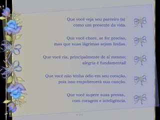 Que você veja seu parceiro (a)  como um presente da vida. Que você ria, principalmente de si mesmo; alegria é fundamental! Que você não tenha ódio em seu coração, pois isso empobrecerá sua canção. Que você chore, se for preciso, mas que suas lágrimas sejam lindas. Que você supere suas provas,  com coragem e inteligência. 