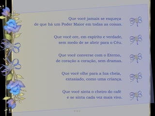 Que você jamais se esqueça  de que há um Poder Maior em todas as coisas. Que você converse com o Eterno,  de coração a coração, sem dramas. Que você olhe para a lua cheia,  extasiado, como uma criança. Que você ore, em espírito e verdade, sem medo de se abrir para o Céu. Que você sinta o cheiro do café  e se sinta cada vez mais vivo. 