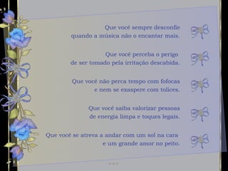 Que você sempre desconfie quando a música não o encantar mais. Que você não perca tempo com fofocas e nem se exaspere com tolices. Que você saiba valorizar pessoas de energia limpa e toques legais. Que você perceba o perigo  de ser tomado pela irritação descabida. Que você se atreva a andar com um sol na cara  e um grande amor no peito. 