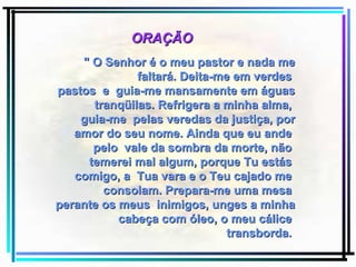 " O Senhor é o meu pastor e nada me faltará. Deita-me em verdes  pastos  e  guia-me mansamente em águas tranqüilas. Refrigera a minha alma,  guia-me  pelas veredas da justiça, por amor do seu nome. Ainda que eu ande  pelo  vale da sombra da morte, não  temerei mal algum, porque Tu estás  comigo, a  Tua vara e o Teu cajado me  consolam. Prepara-me uma mesa  perante os meus  inimigos, unges a minha cabeça com óleo, o meu cálice  transborda.   ORAÇÃO 