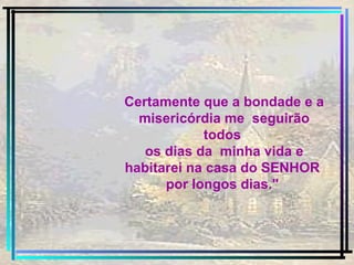 Certamente que a bondade e a misericórdia me  seguirão todos  os dias da  minha vida e habitarei na casa do SENHOR  por longos dias."  