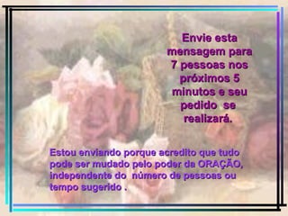 Envie esta mensagem para 7 pessoas nos próximos 5 minutos e seu pedido  se  realizará.   Estou enviando porque acredito que tudo pode ser mudado pelo poder da ORAÇÃO, independente do  número de pessoas ou  tempo sugerido . 