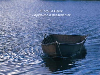 E orou a Deus:
- Ajuda-me a dessedentar!
 