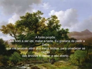 A fonte propôs:
- Que bom é ser útil, matar a sede. Eu gostaria de pedir a
                            Deus
que me levasse além dos meus limites, para umedecer as
                           raízes
           das árvores e correr a céu aberto.
 