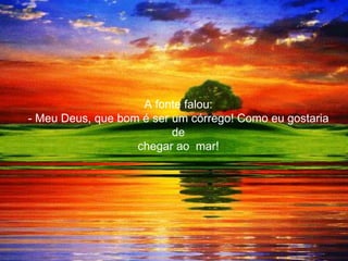 A fonte falou:
- Meu Deus, que bom é ser um córrego! Como eu gostaria
                          de
                   chegar ao mar!
 