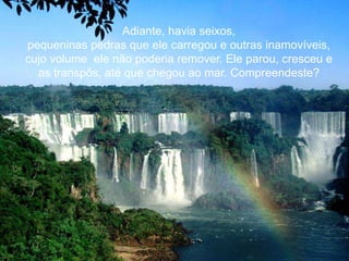 Adiante, havia seixos,
pequeninas pedras que ele carregou e outras inamovíveis,
cujo volume ele não poderia remover. Ele parou, cresceu e
  as transpôs, até que chegou ao mar. Compreendeste?
 