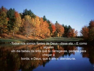-Todos nós somos fontes de Deus - disse ela. - E como
                        alguém
 um dia bebeu da linfa que tu carregavas, pediste para
                       chegar à
        borda, e Deus, que é amor, atendeu-te.
 