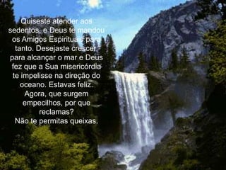 Quiseste atender aos
sedentos, e Deus te mandou
 os Amigos Espirituais para
  tanto. Desejaste crescer,
para alcançar o mar e Deus
 fez que a Sua misericórdia
 te impelisse na direção do
    oceano. Estavas feliz.
     Agora, que surgem
     empecilhos, por que
          reclamas?
  Não te permitas queixas.
 