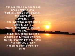 - Por isso mesmo eu não te digo
        nada, porque é uma
injustiça. E como é uma injustiça,
           não tem valor,
              Divaldo.
  Tu és quem está dando valor e
          quem dá valor à
 mentira, deve sofrer o efeito da
              mentira.
  Porque, se tu sabes que não é
verdade, por que estás sofrendo?
Eu não já escrevi por tuas mãos:
      "Não valorizes o mal"?
   Não tenho outro conselho a
               dar-te.
 