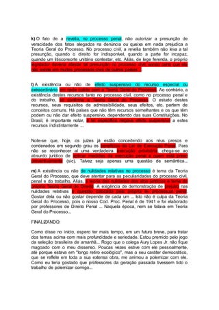 k) O fato de a revelia, no processo penal, não autorizar a presunção de
veracidade dos fatos alegados na denúncia ou queixa em nada prejudica a
Teoria Geral do Processo. No processo civil, a revelia também não leva a tal
presunção, quando o direito for indisponível, quando a parte for incapaz,
quando um litisconsorte unitário contestar, etc. Aliás, de lege ferenda, o próprio
legislador deveria afastar tal presunção no processo civil, sendo certo que ela
não existe em muitos processos civis de outros países ...
l) A existência ou não de efeito suspensivo do recurso especial ou
extraordinário em nada colide com a Teoria Geral do Processo. Ao contrário, a
existência destes recursos tanto no processo civil, como no processo penal e
do trabalho, só confirma a Teoria Geral do Processo. O estudo destes
recursos, seus requisitos de admissibilidade, seus efeitos, etc. partem de
conceitos comuns. Há países que não têm recursos semelhantes e os que têm
podem ou não dar efeito suspensivo, dependendo das suas Constituições. No
Brasil, é importante notar, a lei específica negava efeito suspensivo a estes
recursos indistintamente ...
Note-se que, hoje, os juízes já estão concedendo aos réus presos e
condenados em segundo grau os benefícios da Lei de Execução Penal. Para
não se reconhecer aí uma verdadeira execução provisória, chega-se ao
absurdo jurídico de aplicar medidas da execução penal a quem está preso
preventivamente (sic). Talvez seja apenas uma questão de semântica...
m) A existência ou não de nulidades relativas no processo é tema da Teoria
Geral do Processo, que deve atentar para as peculiaridades do processo civil,
penal e do trabalho. Aliás, a teoria das nulidades dos atos jurídicos é tema da
própria Teoria Geral do Direito. A exigência de demonstração de prejuízo nas
nulidades relativas é questão colocada pela própria lei processual penal.
Gostar dela ou não gostar depende de cada um ... Isto não é culpa da Teoria
Geral do Processo, pois o nosso Cod. Proc. Penal é de 1941 e foi elaborado
por professores de Direito Penal ... Naquela época, nem se falava em Teoria
Geral do Processo...
FINALIZANDO:
Como disse no início, espero ter mais tempo, em um futuro breve, para tratar
dos temas acima com mais profundidade e seriedade. Estou premido pelo jogo
da seleção brasileira de amanhã... Rogo que o colega Aury Lopes Jr. não fique
magoado com o meu dissenso. Poucas vezes estive com ele pessoalmente,
até porque estava em "longo retiro ecológico", mas o seu caráter democrático,
que se reflete em toda a sua extensa obra, me animou a polemizar com ele.
Como eu teria gostado que professores da geração passada tivessem tido o
trabalho de polemizar comigo...
 