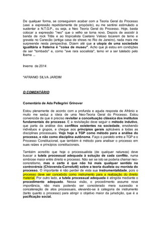 De qualquer forma, se conseguirem acabar com a Teoria Geral do Processo
(usei a expressão repetidamente de propósito), eu me sentirei estimulado a
sustentar a N.T.G.P., ou seja, a Neo Teoria Geral do Processo. Hoje, basta
colocar a expressão "neo" que o velho se torna novo. Depois de assistir à
banda de rock Titãs e ao tropicalista Caetano Veloso tocarem de terno e
gravata no Canecão (antiga casa de shows no Rio de Janeiro), nada mais me
surpreende nesta perspectiva. Dizem até que a utopia de uma sociedade
igualitária e fraterna é "coisa de museu". Acho que já estou em condições
de ser "tombado" e, como "ave rara socialista", temo vir a ser tutelado pelo
Ibama ...
Inverno de 2014
*AFRANIO SILVA JARDIM
O COMENTÁRIO:
Comentário de Ada Pellegrini Grinover
Estou plenamente de acordo com a profunda e aguda resposta de Afrânio e
muito me seduz a ideia de uma Neo-Teoria Geral do Processo. Estou
convencida de que é preciso revisitar a conceituação clássica dos institutos
fundamentais do processo. E a revisitação deve seguir o método indutivo,
que parta da análise dos conflitos existentes na sociedade, envolvendo
indivíduos e grupos, e chegue aos princípios gerais aplicáveis a todas as
disciplinas processuais. Vejo hoje a TGP como método para a análise do
processo, e não como disciplina autônoma. Faço o paralelo entre a TGP e o
Processo Constitucional, que também é método para analisar o processo em
suas raízes e princípios constitucionais.
Também acredito que hoje o processualista (de qualquer natureza) deve
buscar a tutela processual adequada à solução de cada conflito, numa
simbiose maior entre direito e processo. Não sei se isto se poderia chamar neo-
concretismo, mas o certo é que não há mais qualquer sentido na
controvérsia (Chiovenda-Carnelutti) sobre a teoria dualista ou monista do
processo. O importante é não perder de vista sua instrumentalidade, pois o
processo deve ser concebido como instrumento para a realização do direito
material. Por outro lado, a tutela processual adequada é atingida mediante o
procedimento adequado. Nessa visão, o procedimento assume nova
importância, não mais podendo ser considerado mera sucessão e
concatenação de atos processuais, elevando-se à categoria de instrumento
(tanto quanto o processo) para atingir o objetivo maior da jurisdição, que é a
pacificação social.
 