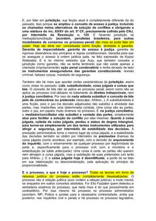 E, por falar em jurisdição, sua feição atual é completamente diferente da do
passado. Isso porque se ampliou o conceito de acesso à justiça, incluindo
os chamados meios alternativos de solução de conflitos e obrigando a
uma releitura do inc. XXXV do art. 5º CF, precisamente colhida pelo CNJ,
por intermédio da Resolução n. 125. E havendo jurisdição na
mediação/conciliação (acordem, penalistas brasileiros, para outras
modalidades de consenso no processo penal) não mais se pode falar em
poder. Hoje ela deve ser conceituada como função, atividade e garantia.
Garantia de imparcialidade, garantia de acesso à justiça, garantia de
rigorosa observância dos princípios e regras constitucionais. Garantia para que
se assegure o acesso à ordem jurídica justa, na feliz expressão de Kazuo
Watanabe. E é no mínimo estranho que Aury, que também concebe a
jurisdição como garantia, não se tenha lembrado que não existe apenas a
chamada (impropriamente) ação penal condenatória e tenha deixado de lado
os instrumentos asseguradores das garantias constitucionais: revisão
criminal, habeas corpus, mandado de segurança.
Também não há mais que apontar certas características da jurisdição, assim
como vistas no passado. Lide, substitutividade, coisa julgada e coisas que
tais. O conceito de lide não se aplica ao processo penal, assim como não se
aplica ao processo civil utilizado no tratamento de direitos indisponíveis, nem
à justiça conciliativa. Por isso de nada adianta substituir o conceito de lide
pelo de controvérsia ou pretensão (desculpe, Afrânio...). A substitutividade é
uma ficção, pois o juiz (na decisão adjudicada) não substitui a atividade das
partes, mas impõe-lhes uma determinada conduta. Uma coisa são as partes,
outra o juiz, em papéis muito diversos no processo. E na justiça conciliativa,
o mediador/conciliador não substitui a vontade das partes, simplesmente
atua para facilitar a solução do conflito por elas mesmas. Quanto à coisa
julgada, coitada da coisa julgada, perdeu o status de dogma intangível,
para tornar-se simplesmente um dos tantos instrumentos utilizados para
atingir a segurança, por intermédio da estabilidade das decisões. A
preclusão administrativa toma o mesmo lugar da coisa julgada, e a estabilidade
das decisões também se obtém por intermédio de preclusões diversas da
coisa julgada (como acontece, por exemplo, com a decisão de arquivamento
do inquérito, com o encerramento de qualquer processo por ilegitimidade de
parte e, especificamente para o processo civil, com a monitória e a
estabilização da tutela antecipada). Uma coisa é certa: as partes não querem
nem almejam a coisa julgada, mas a satisfação de suas pretensões (um tento
para Afrânio...). E a coisa julgada hoje é desmitificada, a ponto de se falar
em sua relativização ou desconsideração, pela aplicação do princípio da
proporcionalidade.
E o processo, o que é hoje o processo? Todas as teorias em torno da
natureza jurídica do processo estão completamente desatualizadas. O
processo não é relação jurídica (pois contém a relação jurídica), e muito menos
se enquadra em outros conceitos abstratos. Foi Elio Fazzalari quem detectou a
verdadeira essência do processo, que nada mais é do que procedimento em
contraditório. Por isso mesmo há processo no processo administrativo
(acordem, MP, Polícia e juristas para a necessária contrariedade, ainda que
posterior, nos inquéritos civil e penal) e há processo no processo legislativo,
 