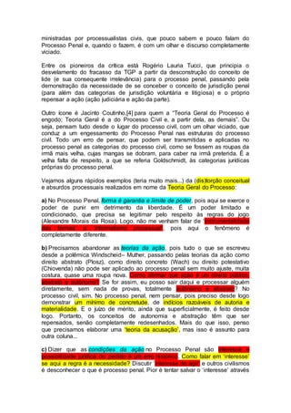 ministradas por processualistas civis, que pouco sabem e pouco falam do
Processo Penal e, quando o fazem, é com um olhar e discurso completamente
viciado.
Entre os pioneiros da crítica está Rogério Lauria Tucci, que principia o
desvelamento do fracasso da TGP a partir da desconstrução do conceito de
lide (e sua consequente irrelevância) para o processo penal, passando pela
demonstração da necessidade de se conceber o conceito de jurisdição penal
(para além das categorias de jurisdição voluntária e litigiosa) e o próprio
repensar a ação (ação judiciária e ação da parte).
Outro ícone é Jacinto Coutinho,[4] para quem a “Teoria Geral do Processo é
engodo; Teoria Geral é a do Processo Civil e, a partir dela, as demais”. Ou
seja, pensam tudo desde o lugar do processo civil, com um olhar viciado, que
conduz a um engessamento do Processo Penal nas estruturas do processo
civil. Todo um erro de pensar, que podem ser transmitidas e aplicadas no
processo penal as categorias do processo civil, como se fossem as roupas da
irmã mais velha, cujas mangas se dobram, para caber na irmã preterida. É a
velha falta de respeito, a que se referia Goldschmidt, às categorias jurídicas
próprias do processo penal.
Vejamos alguns rápidos exemplos (teria muito mais...) da (dis)torção conceitual
e absurdos processuais realizados em nome da Teoria Geral do Processo:
a) No Processo Penal, forma é garantia e limite de poder, pois aqui se exerce o
poder de punir em detrimento da liberdade. É um poder limitado e
condicionado, que precisa se legitimar pelo respeito às regras do jogo
(Alexandre Morais da Rosa). Logo, não me venham falar de ‘instrumentalidade
das formas’ e ‘informalismo processual’, pois aqui o fenômeno é
completamente diferente.
b) Precisamos abandonar as teorias da ação, pois tudo o que se escreveu
desde a polêmica Windscheid– Muther, passando pelas teorias da ação como
direito abstrato (Plosz), como direito concreto (Wach) ou direito potestativo
(Chiovenda) não pode ser aplicado ao processo penal sem muito ajuste, muita
costura, quase uma roupa nova. Como afirmar que ação é um direito público,
abstrato e autônomo? Se for assim, eu posso sair daqui e processar alguém
diretamente, sem nada de provas, totalmente autônomo e abstrato? No
processo civil, sim. No processo penal, nem pensar, pois preciso desde logo
demonstrar um mínimo de concretude, de indícios razoáveis de autoria e
materialidade. E o juízo de mérito, ainda que superficialmente, é feito desde
logo. Portanto, os conceitos de autonomia e abstração têm que ser
repensados, senão completamente redesenhados. Mais do que isso, penso
que precisamos elaborar uma ‘teoria da acusação’, mas isso é assunto para
outra coluna...
c) Dizer que as condições da ação no Processo Penal são interesse e
possibilidade jurídica do pedido é um erro histórico. Como falar em ‘interesse’
se aqui a regra é a necessidade? Discutir ‘interesse de agir’ e outros civilismos
é desconhecer o que é processo penal. Pior é tentar salvar o ‘interesse’ através
 
