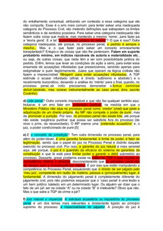 do entulhamento conceitual, atribuindo um conteúdo a essa categoria que ela
não comporta. Esse é o erro mais comum: para tentar salvar uma inadequada
categoria do Processo Civil, vão metendo definições que extrapolam os limites
semânticos e de sentidos possíveis. Para salvar uma categoria inadequada não
fazem outra coisa que matá-la, mas mantendo o mesmo ‘nome’, para fazer jus
a ‘teoria geral’. E a tal “possibilidade jurídica do pedido”? O que é isso? Outra
categoria inadequada, até porque, no processo penal, o pedido é sempre o
mesmo... Mas e o que fazer para salvar um conceito erroneamente
transplantado? Entupo-o de coisas que não lhe pertencem. Falam em suporte
probatório mínimo, em indícios razoáveis de autoria e materialidade etc.,
ou seja, de outras coisas, que nada têm a ver com possibilidade jurídica do
pedido. Enfim, temos que levar as condições da ação a sério, para evitar essa
enxurrada de acusações infundadas que presenciamos, servindo apenas para
estigmatizar e punir ilegitimamente. Juízes que operam na lógica civilista não
fazem a imprescindível ‘filtragem’ para evitar acusações infundadas. A TGP
estimula o acusar infundado (afinal, é direito ‘autônomo e abstrato’) e o
recebimento burocrático, deixando a análise do ‘mérito’ para o final, quando, no
processo penal, ab initio precisamos demonstrar o fumus commissi
delicti (abstrato, mas conexo instrumentalmente ao caso penal, diria Jacinto
Coutinho).
d) Lide penal? Outro conceito imprestável e que não faz qualquer sentido aqui.
Inclusive, é um erro falar em ‘pretensão punitiva’, na medida em que o
Ministério Público não atua no processo penal como ‘credor’ (cível) que pede a
adjudicação de um direito próprio. Ao MP não compete o poder de punir, mas
de promover a punição. Por isso, no processo penal não existe lide, até porque
não existe ‘exigência punitiva’ que possa ser satisfeita fora do processo (de
novo o princ. da necessidade). O MP exerce uma ‘pretensão acusatória’ e, o
juiz, o poder condicionado de punir.[5]
e) E o conceito de jurisdição? Tem outra dimensão no processo penal, para
além do poder-dever, é uma garantia fundamental, é limite de poder, é fator de
legitimação, sendo que o papel do juiz no Processo Penal é distinto daquele
exercido no processo civil. Por isso, a garantia do juiz natural é mais sensível
aqui, até porque, o juiz é o guardião da eficácia do sistema de garantias da
constituição e que lá está para limitar poder e garantir o débil submetido ao
processo. Dessarte, grave problema existe na matriz da TGP e suas noções de
competência relativa e absoluta, desconsiderando que no processo penal não
há espaço para a (in)competência relativa. É por isso que estão manipulando a
competência no Processo Penal, esquecendo que o direito de ser julgado pelo
‘meu juiz’, competente em razão de matéria, pessoa e (principalmente) lugar, é
fundamental. A dimensão do julgamento penal é completamente diferente do
julgamento civil, pois não podemos esquecer que o ‘caso penal’ é uma lesão a
um bem jurídico tutelado em um determinado lugar. Ou alguém vai dizer que o
fato de um júri ser na cidade “A” ou na cidade “B” é irrelevante? Óbvio que não.
Mas o que sabe a TGP de crime e júri?
f) Juiz natural e imparcial. A estrutura acusatória ou inquisitória do processo
penal é um dos temas mais relevantes e diretamente ligado ao princípio
supremo do processo: a imparcialidade do julgador. A posição do juiz é
 