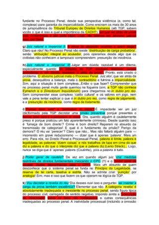 fundante no Processo Penal, desde sua perspectiva sistêmica (e, como tal,
complexa) para garantia da imparcialidade. Como ensinam os mais de 30 anos
de jurisprudência do Tribunal Europeu de Direitos Humanos (alô TGP, sabem
vocês o que é isso e qual a importância da CADH?), juiz que vai atrás da prova
está contaminado e não pode julgar. Logo, não falemos em ‘ativismo’ judicial
aqui, por favor.
g) Juiz natural e imparcial II. A prova da alegação incumbe a quem alega?
Claro que não! No Processo Penal não existe ‘distribuição de carga probatória’,
senão ‘atribuição’ integral ao acusador, pois operamos desde algo que os
civilistas não conhecem e tampouco compreendem: presunção de inocência.
h) Juiz natural e imparcial III: Julgar em dúvida razoável é um dilema,
especialmente quando os adeptos da TGP resolvem ‘distribuir’ cargas
probatórias e, em dúvida, resolvem ‘ir atrás da prova’. Pronto, está criado o
problema. O ativismo judicial mata o Processo Penal. Juiz ator, que vai atrás da
prova, desequilibra a balança, mata o contraditório e fulmina a imparcialidade.
Sim, aqui a situação é bem complexa...Então o que fazer? Compreender que
no processo penal muita gente queimou na fogueira (sim, a TGP não conhece
Eymerich e o Directorum Inquisitorum) para chegarmos no in dubio pro reo.
Sem compreender esse complexo ‘caldo cultural’ e os valores em jogo, nem
vale a pena tentar explicar o que é in dubio pro reo, como regra de julgamento,
e a presunção de inocência, como regra de tratamento.
i) “Fumus boni iuris” e “periculum in mora”? É impactante ver um juiz
(de)formado pela TGP decretar uma prisão preventiva porque presentes o
fumus boni iuris e o periculum in mora. Ora, quando alguém é cautelarmente
preso é porque praticou um fato aparentemente criminoso. Desde quando isso
é ‘fumaça de bom direito’? Crime é bom direito? Reparem no absurdo da
transmissão de categorias! E qual é o fundamento da prisão? Perigo da
demora? O réu vai ‘perecer’? Claro que não... Mas não faltará alguém para —
incorrendo em grave reducionismo — dizer que é apenas ‘palavra’. Mais um
erro. Para nós, no Direito Penal e Processual Penal, palavra é limite, palavra é
legalidade, as palavras ‘dizem coisas’ e nós trabalhos de lupa em cima do que
diz a palavra e do que o interprete diz que a palavra diz (Lenio Streck)... Logo,
nunca se diga que é ‘apenas’ palavra (Coutinho), pois a palavra é tudo.
j) Poder geral de cautela? De vez em quando algum juiz ‘cria’ medidas
restritivas de direitos fundamentais invocando o CPC (!!) e o ‘poder geral de
cautela’ (ilustre desconhecido para o CPP). Mais um absurdo de quem
desconhece que o sistema penal se funda no Princípio da Legalidade, na
reserva de lei certa, taxativa e estrita. Não se admite criar ‘punição’ por
analogia! Sim, mas é isso que fazem os que operam na lógica da TGP.
k) Vou decretar a revelia do réu! Dia desses ouvi isso e perguntei: vai inverter a
carga da prova também excelência? Elementar que não. A categoria ‘revelia’ é
absolutamente inadequada e inexistente no processo penal, sendo figura típica
do processo civil, carregada de sentido negativo, impondo ainda a ‘presunção
de veracidade’ sobre os fatos não contestados e outras consequências
inadequadas ao processo penal. A inatividade processual (incluindo a omissão
 