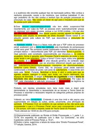 e a ausência) não encontra qualquer tipo de reprovação jurídica. Não conduz a
nenhuma presunção, exceto a de inocência, que continua inabalável. O não
agir probatório do réu não conduz a nenhum tipo de punição processual ou
presunção de culpa. Não existe um dever de agir para o imputado para que se
lhe possa punir pela omissão.
l) Esse recurso especial/extraordinário não tem efeito suspensivo! Até
recentemente, por culpa da TGP, as pessoas eram ‘automaticamente’ presas
ao ingressar com esses recursos, porque a Lei 8.038 (civilista...) diz que eles
não têm efeito suspensivo. Mas desde quando prender alguém ou deixar em
liberdade está situado na dimensão de efeito recursal? Desde nunca! É um
absurdo gerado pela cultura da TGP, que desconhece a presunção de
inocência!
m) Nulidade relativa. Essa é a fatura mais alta que a TGP cobra do processo
penal: acabaram com a teoria das nulidades pela importação do pomposopas
nullité sans grief. Tão pomposo quanto inadequado e danoso. Iniciemos por um
princípio básico — desconhecido pela TGP, por elementar: forma é garantia. O
ritual judiciário está constituído, essencialmente, por discursos e, no sistema
acusatório, forma é garantia, pois Processo Penal é exercício de poder e todo
poder tende a ser autoritário. Violou a forma? Como regra, violou uma garantia
do cidadão. E o tal ‘prejuízo’? É uma cláusula genérica, de conteúdo vago
impreciso e indeterminado, que vai encontrar referencial naquilo que quiser o
juiz (autoritarismo-decisionismo-espaços impróprios de discricionariedade,
conforme Lenio Streck). Como dito, no processo penal existe exercício
condicionado e limitado de poder, sob pena de autoritarismo. E esse limite vem
dado pela ‘forma’. Portanto, flexibilizar a forma, é abrir a porta para que os
agentes estatais exerçam o poder sem limite, em franco detrimento dos
espaços de liberdade. É rasgar o Princípio da Legalidade e toda a teoria da
tipicidade dos atos processuais. É rasgar a Constituição. Por culpa da
TGP, está chancelado o vale-tudo processual. O decisionismo se legitima na
TGP. Eu-tribunal anulo o que eu quiser, quando eu quiser.
Portanto, em rápidas pinceladas (sim, teria muito mais a dizer) está
demonstrada (e desenhada) a necessidade de se recusar a Teoria Geral do
Processo e assimilar o necessário respeito às categorias jurídicas próprias do
processo penal.
Voltando ao início carnelutiano, Cinderela é uma boa irmã e não aspira uma
superioridade em relação às outras, senão, unicamente, uma afirmação de
paridade. O Processo Civil, ao contrário do que sempre se fez, não serve para
compreender o que é o Processo Penal: serve para compreender o que não
é. Daí porque, com todo o respeito, basta de Teoria Geral do Processo.
*Texto alterado às 13h40 do dia 27/6 para correção.
[1] Originariamente publicado na Rivista di Diritto Processuale, v. 1, parte 1, p.
73-78. Em espanhol, foi publicado com o título “La Cenicienta”, na obra
Cuestiones sobre el Proceso Penal, p. 15-21.
[2] Sobre o tema, sugerimos a leitura da nossa obra “Direito Processual Penal”,
11ª edição, Saraiva, 2014.
 