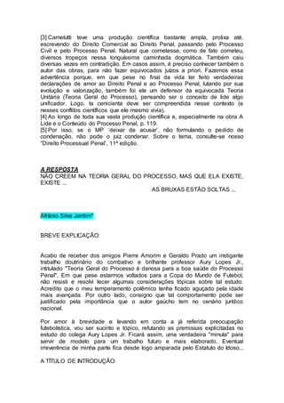 [3] Carnelutti teve uma produção científica bastante ampla, prolixa até,
escrevendo do Direito Comercial ao Direito Penal, passando pelo Processo
Civil e pelo Processo Penal. Natural que cometesse, como de fato cometeu,
diversos tropeços nessa longuíssima caminhada dogmática. Também caiu
diversas vezes em contradição. Em casos assim, é preciso conhecer também o
autor das obras, para não fazer equivocados juízos a priori. Fazemos essa
advertência porque, em que pese no final da vida ter feito verdadeiras
declarações de amor ao Direito Penal e ao Processo Penal, lutando por sua
evolução e valorização, também foi ele um defensor da equivocada Teoria
Unitária (Teoria Geral do Processo), pensando ser o conceito de lide algo
unificador. Logo, la cenicienta deve ser compreendida nesse contexto (e
nesses conflitos científicos que ele mesmo vivia).
[4] Ao longo de toda sua vasta produção científica e, especialmente na obra A
Lide e o Conteúdo do Processo Penal, p. 119.
[5] Por isso, se o MP ‘deixar de acusar’, não formulando o pedido de
condenação, não pode o juiz condenar. Sobre o tema, consulte-se nosso
“Direito Processual Penal’, 11ª edição.
A RESPOSTA
NÃO CREEM NA TEORIA GERAL DO PROCESSO, MAS QUE ELA EXISTE,
EXISTE ...
AS BRUXAS ESTÃO SOLTAS ...
Afrânio Silva Jardim*
BREVE EXPLICAÇÃO:
Acabo de receber dos amigos Pierre Amorim e Geraldo Prado um instigante
trabalho doutrinário do combativo e brilhante professor Aury Lopes Jr.,
intitulado "Teoria Geral do Processo é danosa para a boa saúde do Processo
Penal". Em que pese estarmos voltados para a Copa do Mundo de Futebol,
não resisti e resolvi tecer algumas considerações tópicas sobre tal estudo.
Acredito que o meu temperamento polêmico tenha ficado aguçado pela idade
mais avançada. Por outro lado, consigno que tal comportamento pode ser
justificado pela importância que o autor gaúcho tem no cenário jurídico
nacional.
Por amor à brevidade e levando em conta a já referida preocupação
futebolística, vou ser sucinto e tópico, refutando as premissas explicitadas no
estudo do colega Aury Lopes Jr. Ficará assim, uma verdadeira "minuta" para
servir de modelo para um trabalho futuro e mais elaborado. Eventual
irreverência de minha parte fica desde logo amparada pelo Estatuto do Idoso...
A TÍTULO DE INTRODUÇÃO:
 