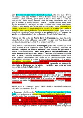 Com todo respeito aos mestres Carnelutti e Aury Jr., não acho que o Direito
Processual Penal seja "irmão" do Direito Penal e muito menos que sejam
"ciências". Caso contrário, quem seria o pai??? Aqui, nem a Teoria da
Evolução de Darwin poderia explicar... Nem me animo a consultar o meu atual
guru, o cientista e biólogo Richard Dawkins ... Talvez o Direito Penal tenha
alguma ascendência cronológica em face do Direito Proc. Penal, pois este só
foi criado pelo homem porque ele antes criou o Direito Penal. Como negar o
caráter instrumental do Direito Processual Penal? Ele só existe para permitir a
aplicação democrática do Direito Penal, em casos concretos. Desta forma, a
"relação de parentesco" deve ser outra: o pai (substantivo) é o Processo em
geral e os irmãos (adjetivos) são os Especiais (Penal, Civil e Trabalhista).
Pode-se até não gostar da Teoria Geral do Processo, mas que ela existe,
existe. Fui até a minha biblioteca e contei 51 livros com este título. Destes, 22
são de autores estrangeiros. Isto deve ter algum sentido...
Por outro lado, ainda em termos de refutação geral, cabe salientar que assim
como o Direito Civil é obedecido, como regra, na sociedade, vale dizer, as
pessoas cumprem as normas materiais sem precisar do processo, o
mesmo pode ocorrer com o Direito Penal, pois as pessoas obedecem, em
regra, à norma jurídica que está implícita na forma de tipificar as condutas
pela Lei Penal. Vale dizer, as pessoas geralmente obedecem ao Direito Penal
e não roubam, não estupram, não matam etc, da mesma forma que pagam
suas dívidas, respeitam a posse e propriedade dos outros ... O chamado
"princípio da necessidade" também pode reger o Processo Civil, como ocorre
nas chamadas "ações constitutivas necessárias" (anulação de casamento,
interdição e hipóteses de jurisdição voluntárias que, para os mais
modernos, seria jurisdição mesmo).
Assim, o fato de não se poder aplicar a pena senão através do processo penal
não o distingue tanto do processo civil e do trabalho. Também só posso
recuperar a minha propriedade através do processo, já que é vedado o
exercício arbitrário das próprias razões, apenas para dar um exemplo dentre
tantos. A diferença que pode haver é a existência do princípio dispositivo.
Entretanto, ele existe na ação penal de iniciativa privada e é mitigado na ação
civil pública ...
Vamos agora à contestação tópica, questionando as inteligentes premissas
colocadas pelo professor Aury Jr.
a) Destacou o referido mestre: "no Processo Penal, forma é garantia e limite de
poder, pois aqui se exerce o poder de punir em detrimento da liberdade".
Primeiramente, Aury esqueceu que o Direito Processual Penal abriga também
ações penais não condenatórias, onde se busca assegurar o direito de
liberdade: ação de habeas corpus (declaratória, desconstitutiva ou
mandamental), ação de revisão criminal, reabilitação na execução penal e
mandado de segurança contra ato jurisdicional penal). Depois, julgo que
não se pode negar que também, no processo civil e do trabalho, a legalidade
 
