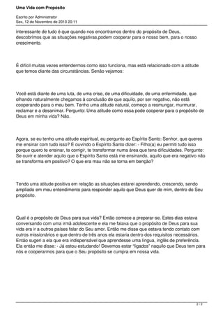 Uma Vida com Propósito
Escrito por Administrator
Sex, 12 de Novembro de 2010 20:11
interessante de tudo é que quando nos encontramos dentro do propósito de Deus,
descobrimos que as situações negativas,podem cooperar para o nosso bem, para o nosso
crescimento.
É difícil muitas vezes entendermos como isso funciona, mas está relacionado com a atitude
que temos diante das circunstâncias. Senão vejamos:
Você está diante de uma luta, de uma crise, de uma dificuldade, de uma enfermidade, que
olhando naturalmente chegamos à conclusão de que aquilo, por ser negativo, não está
cooperando para o meu bem. Tenho uma atitude natural, começo a resmungar, murmurar,
reclamar e a desanimar. Pergunto: Uma atitude como essa pode cooperar para o propósito de
Deus em minha vida? Não.
Agora, se eu tenho uma atitude espiritual, eu pergunto ao Espírito Santo: Senhor, que queres
me ensinar com tudo isso? E ouvindo o Espírito Santo dizer: - Filho(a) eu permiti tudo isso
porque quero te ensinar, te corrigir, te transformar numa área que tens dificuldades. Pergunto:
Se ouvir e atender aquilo que o Espírito Santo está me ensinando, aquilo que era negativo não
se transforma em positivo? O que era mau não se torna em benção?
Tendo uma atitude positiva em relação as situações estarei aprendendo, crescendo, sendo
ampliado em meu entendimento para responder aquilo que Deus quer de mim, dentro do Seu
propósito.
Qual é o propósito de Deus para sua vida? Então comece a preparar-se. Estes dias estava
conversando com uma irmã adolescente e ela me falava que o propósito de Deus para sua
vida era ir a outros países falar do Seu amor. Então me disse que estava tendo contato com
outros missionários e que dentro de três anos ela estaria dentro dos requisitos necessários.
Então sugeri a ela que era indispensável que aprendesse uma língua, inglês de preferência.
Ela então me disse: - Já estou estudando! Devemos estar “ligados” naquilo que Deus tem para
nós e cooperarmos para que o Seu propósito se cumpra em nossa vida.
2 / 2
 