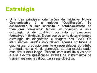 Estratégia Uma das principais orientações da Iniciativa Novas Oportunidades é a palavra “Qualificação”. Se associarmos a este conceito o estabelecimento de “percursos formativos” temos um objectivo e uma estratégia. A de qualificar por vida de percursos formativos individuais. É aqui que se torna determinante a estratégia de diagnóstico e triagem dos CNO. Os instrumentos usados não devem apenas limitar-se a diagnosticar o posicionamento e necessidades do adulto à entrada numa via de conclusão da sua escolaridade, mas sim, ir mais longe. “Pensar” com o adulto a via para a sua efectiva qualificação através de instrumentos de triagem realmente válidos para esse objectivo. 