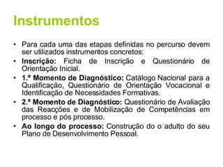 Instrumentos Para cada uma das etapas definidas no percurso devem ser utilizados instrumentos concretos: Inscrição:  Ficha de Inscrição e Questionário de Orientação Inicial. 1.º Momento de Diagnóstico:  Catálogo Nacional para a Qualificação, Questionário de Orientação Vocacional e Identificação de Necessidades Formativas. 2.º Momento de Diagnóstico:  Questionário de Avaliação das Reacções e de Mobilização de Competências em processo e pós processo. Ao longo do processo:  Construção do o adulto do seu Plano de Desenvolvimento Pessoal. 
