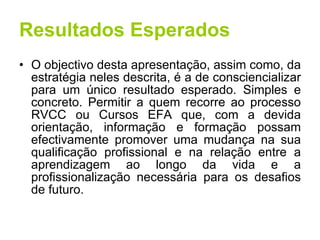 Resultados Esperados O objectivo desta apresentação, assim como, da estratégia neles descrita, é a de consciencializar para um único resultado esperado. Simples e concreto. Permitir a quem recorre ao processo RVCC ou Cursos EFA que, com a devida orientação, informação e formação possam efectivamente promover uma mudança na sua qualificação profissional e na relação entre a aprendizagem ao longo da vida e a profissionalização necessária para os desafios de futuro. 