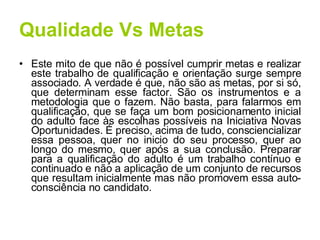 Qualidade Vs Metas Este mito de que não é possível cumprir metas e realizar este trabalho de qualificação e orientação surge sempre associado. A verdade é que, não são as metas, por si só, que determinam esse factor. São os instrumentos e a metodologia que o fazem. Não basta, para falarmos em qualificação, que se faça um bom posicionamento inicial do adulto face às escolhas possíveis na Iniciativa Novas Oportunidades. É preciso, acima de tudo, consciencializar essa pessoa, quer no inicio do seu processo, quer ao longo do mesmo, quer após a sua conclusão. Preparar para a qualificação do adulto é um trabalho contínuo e continuado e não a aplicação de um conjunto de recursos que resultam inicialmente mas não promovem essa auto-consciência no candidato. 