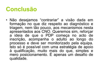 Conclusão Não desejamos “contrariar” a visão dada em formação no que diz respeito ao diagnóstico e triagem, nem tão pouco, aos mecanismos nesta apresentados aos CNO. Queremos sim, reforçar a ideia de que o PDP começa no acto de inscrição, acompanha o adulto ao longo do processo e deve ser monitorizado pela equipa. Isto só é possível com uma estratégia de apoio à qualificação, muito mais do que, simples e mero posicionamento. É apenas um desafio de qualidade. 
