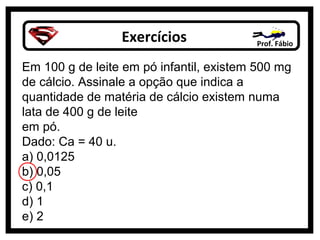 Exercícios              Prof. Fábio


Em 100 g de leite em pó infantil, existem 500 mg
de cálcio. Assinale a opção que indica a
quantidade de matéria de cálcio existem numa
lata de 400 g de leite
em pó.
Dado: Ca = 40 u.
a) 0,0125
b) 0,05
c) 0,1
d) 1
e) 2
 