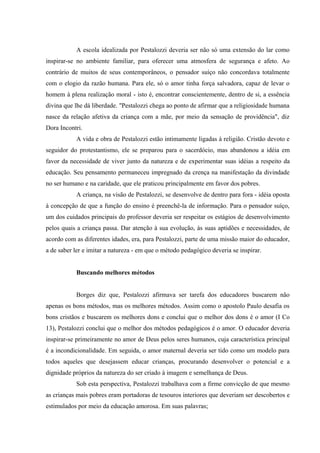 A escola idealizada por Pestalozzi deveria ser não só uma extensão do lar como
inspirar-se no ambiente familiar, para oferecer uma atmosfera de segurança e afeto. Ao
contrário de muitos de seus contemporâneos, o pensador suíço não concordava totalmente
com o elogio da razão humana. Para ele, só o amor tinha força salvadora, capaz de levar o
homem à plena realização moral - isto é, encontrar conscientemente, dentro de si, a essência
divina que lhe dá liberdade. "Pestalozzi chega ao ponto de afirmar que a religiosidade humana
nasce da relação afetiva da criança com a mãe, por meio da sensação de providência", diz
Dora Incontri.
           A vida e obra de Pestalozzi estão intimamente ligadas à religião. Cristão devoto e
seguidor do protestantismo, ele se preparou para o sacerdócio, mas abandonou a idéia em
favor da necessidade de viver junto da natureza e de experimentar suas idéias a respeito da
educação. Seu pensamento permaneceu impregnado da crença na manifestação da divindade
no ser humano e na caridade, que ele praticou principalmente em favor dos pobres.
           A criança, na visão de Pestalozzi, se desenvolve de dentro para fora - idéia oposta
à concepção de que a função do ensino é preenchê-la de informação. Para o pensador suíço,
um dos cuidados principais do professor deveria ser respeitar os estágios de desenvolvimento
pelos quais a criança passa. Dar atenção à sua evolução, às suas aptidões e necessidades, de
acordo com as diferentes idades, era, para Pestalozzi, parte de uma missão maior do educador,
a de saber ler e imitar a natureza - em que o método pedagógico deveria se inspirar.


           Buscando melhores métodos


           Borges diz que, Pestalozzi afirmava ser tarefa dos educadores buscarem não
apenas os bons métodos, mas os melhores métodos. Assim como o apostolo Paulo desafia os
bons cristãos e buscarem os melhores dons e conclui que o melhor dos dons é o amor (I Co
13), Pestalozzi conclui que o melhor dos métodos pedagógicos é o amor. O educador deveria
inspirar-se primeiramente no amor de Deus pelos seres humanos, cuja característica principal
é a incondicionalidade. Em seguida, o amor maternal deveria ser tido como um modelo para
todos aqueles que desejassem educar crianças, procurando desenvolver o potencial e a
dignidade próprios da natureza do ser criado à imagem e semelhança de Deus.
           Sob esta perspectiva, Pestalozzi trabalhava com a firme convicção de que mesmo
as crianças mais pobres eram portadoras de tesouros interiores que deveriam ser descobertos e
estimulados por meio da educação amorosa. Em suas palavras;
 