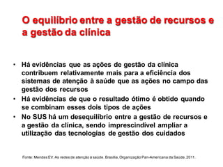 O  equilíbrio  entre  a  gestão  de  recursos  e  
a  gestão  da  clínica
O  equilíbrio  entre  a  gestão  de  recursos  e  
a  gestão  da  clínica
• Há  evidências  que  as  ações  de  gestão  da  clínica  
contribuem  relativamente  mais  para  a  eficiência  dos  
sistemas  de  atenção  à  saúde  que  as  ações  no  campo  das  
gestão  dos  recursos
• Há  evidências  de  que  o  resultado  ótimo  é  obtido  quando  
se  combinam  esses  dois  tipos  de  ações
• No  SUS  há  um  desequilíbrio  entre  a  gestão  de  recursos  e  
a  gestão  da  clínica,  sendo  imprescindível  ampliar  a  
utilização  das  tecnologias   de  gestão  dos  cuidados
Fonte:  Mendes  EV.  As  redes  de  atenção  à  saúde.  Brasília,  Organização  Pan-­Americana  da  Saúde,  2011.
 