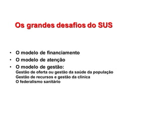 Os  grandes  desafios  do  SUSOs  grandes  desafios  do  SUS
• O  modelo  de  financiamento
• O  modelo  de  atenção
• O  modelo  de  gestão:                                                                                                                  
Gestão  de  oferta  ou  gestão  da  saúde  da  população                                                                                  
Gestão  de  recursos  e  gestão  da  clínica                                                                                                        
O  federalismo  sanitário                                                                                                                                                                                    
 