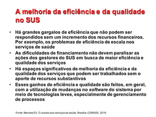 A  melhoria  da  eficiência  e  da  qualidade  
no  SUS
A  melhoria  da  eficiência  e  da  qualidade  
no  SUS
• Há  grandes  gargalos  de  eficiência  que  não  podem  ser  
respondidos  sem  um  incremento  dos  recursos  financeiros.  
Por  exemplo,  os  problemas  de  eficiência  de  escala  nos  
serviços  de  saúde
• As  dificuldades  de  financiamento  não  devem  paralisar  as  
ações  dos  gestores  do  SUS  em  busca  de  maior  eficiência  e  
qualidade  dos  serviços  
• Há  espaços  significativos  de  melhoria  da  eficiência  e  da  
qualidade  dos  serviços  que  podem  ser  trabalhados  sem  o  
aporte  de  recursos  substantivos
• Esses  ganhos  de  eficiência  e  qualidade  são  feitos,  em  geral,  
com  a  utilização  de  mudanças  no  software do  sistema  por  
meio  de  tecnologias  leves,  especialmente  de  gerenciamento  
de  processos  
Fonte:  Mendes  EV.  O  acesso  aos  serviços  de  saúde.  Brasília,  CONASS,  2016.
 