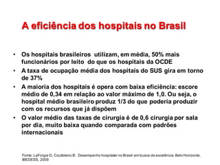 A  eficiência  dos  hospitais  no  BrasilA  eficiência  dos  hospitais  no  Brasil
• Os  hospitais  brasileiros    utilizam,  em  média,  50%  mais  
funcionários  por  leito    do  que  os  hospitais  da  OCDE
• A  taxa  de  ocupação  média  dos  hospitais  do  SUS  gira  em  torno  
de  37%
• A  maioria  dos  hospitais  é  opera  com  baixa  eficiência:  escore  
médio  de  0,34  em  relação  ao  valor  máximo  de  1,0.  Ou  seja,  o  
hospital  médio  brasileiro  produz  1/3  do  que  poderia  produzir  
com  os  recursos  que  já  dispõem
• O  valor  médio  das  taxas  de  cirurgia  é  de  0,6  cirurgia  por  sala  
por  dia,  muito  baixa  quando  comparada  com  padrões  
internacionais
Fonte:  LaForgia G,  Couttolenc B.    Desempenho  hospitalar  no  Brasil:  em  busca  da  excelência.  Belo  Horizonte,  
IBEDESS,  2009
 