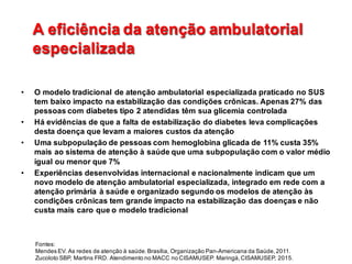 A  eficiência  da  atenção  ambulatorial  
especializada
A  eficiência  da  atenção  ambulatorial  
especializada
• O  modelo  tradicional  de  atenção  ambulatorial  especializada  praticado  no  SUS  
tem  baixo  impacto  na  estabilização  das  condições  crônicas.  Apenas  27%  das  
pessoas  com  diabetes  tipo  2  atendidas  têm  sua  glicemia  controlada
• Há  evidências  de  que  a  falta  de  estabilização  do  diabetes  leva  complicações  
desta  doença  que  levam  a  maiores  custos  da  atenção
• Uma  subpopulação  de  pessoas  com  hemoglobina  glicada de  11%  custa  35%  
mais  ao  sistema  de  atenção  à  saúde  que  uma  subpopulação  com  o  valor  médio  
igual  ou  menor  que  7%
• Experiências  desenvolvidas  internacional  e  nacionalmente  indicam  que  um  
novo  modelo  de  atenção  ambulatorial  especializada,  integrado  em  rede  com  a  
atenção  primária  à  saúde  e  organizado  segundo  os  modelos  de  atenção  às  
condições  crônicas  tem  grande  impacto  na  estabilização  das  doenças  e  não  
custa  mais  caro  que  o  modelo  tradicional  
Fontes:                                                                                                                                                                                                                                            
Mendes  EV.  As  redes  de  atenção  à  saúde.  Brasília,  Organização  Pan-­Americana  da  Saúde,  2011.                                                    
Zucoloto SBP,  Martins  FRD.  Atendimento  no  MACC  no  CISAMUSEP.  Maringá,  CISAMUSEP,  2015.
 