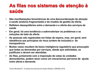 As  filas  nos  sistemas  de  atenção  à  
saúde
As  filas  nos  sistemas  de  atenção  à  
saúde
• São  manifestações  fenomênicas  de  uma  descoordenação da  atenção  
à  saúde  (sistema  fragmentado)  e  do modelo  de  gestão  da  oferta
• Refletem  desequilíbrios  entre  a  demanda  e  a  oferta  dos  serviços  de  
saúde
• Em  geral,  há  uma  tendência  a  sobrevalorizar  os  problemas  e  as  
soluções  do  lado  da  oferta
• As  pessoas  são  registradas  em  listas  de  espera,  mas,  em  geral,  sem  
obediência  aos  princípios  do  risco  (ordem  de  inclusão)  e    da  
transparência
• Muitas  vezes  resultam  de  baixa  inteligência  regulatória  que  pressupõe  
que  todas  as  demandas  por  serviços,  desde  que  solicitadas,  se  
justificam  e  devem  ser  atendidas
• As  filas, juntamente  com  a  imposição  de  cotas  às  unidades  
demandantes,  podem  atuar  como  um  mecanismos  perverso  de    ajuste  
entre  oferta  e  demanda
Fonte:  Mendes  EV.    O  acesso  aos  serviços  de  saúde.  Brasília,  CONASS,  2016
 